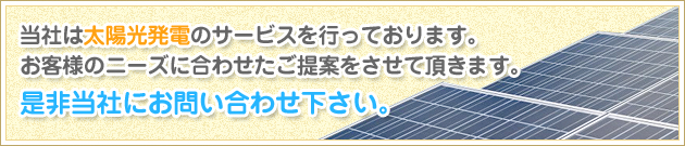 当社は太陽光発電のサービスを行っております。お客様のニーズに合わせたご提案をさせて頂きます。是非当社にお問い合わせ下さい。