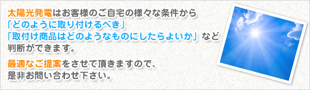 太陽光発電はお客様のご自宅の様々な条件から「どのように取り付けるべき」「取付け商品はどのようなものにしたらよいか」など判断ができます。最適なご提案をさせて頂きますので、是非お問い合わせ下さい。