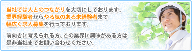 当社では人とのつながりを大切にしております。業界経験者からやる気のある未経験者まで幅広く求人募集を行っております。前向きに考えられる方、この業界に興味がある方は是非当社までお問い合わせください。