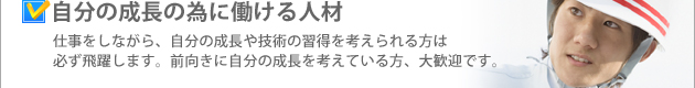 自分の成長の為に働ける人材 仕事をしながら、自分の成長や技術の習得を考えられる方は必ず飛躍します。前向きに自分の成長を考えている方、大歓迎です。