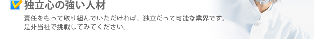 独立心の強い人材 責任をもって取り組んでいただければ、独立だって可能な業界です。是非当社で挑戦してみてください。