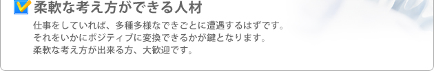 柔軟な考え方ができる人材 仕事をしていれば、多種多様なできごとに遭遇するはずです。それをいかにポジティブに変換できるかが鍵となります。柔軟な考え方が出来る方、大歓迎です。